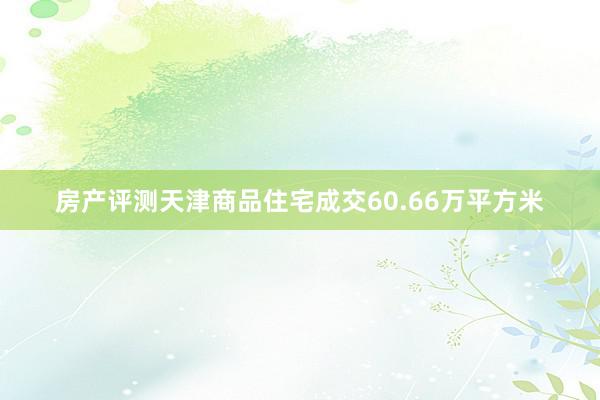 房产评测天津商品住宅成交60.66万平方米