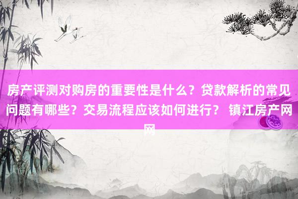 房产评测对购房的重要性是什么？贷款解析的常见问题有哪些？交易流程应该如何进行？ 镇江房产网