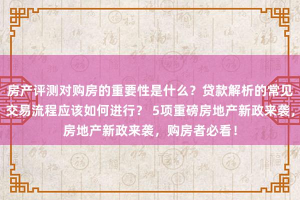 房产评测对购房的重要性是什么？贷款解析的常见问题有哪些？交易流程应该如何进行？ 5项重磅房地产新政来袭，购房者必看！