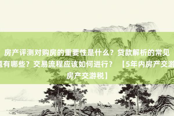 房产评测对购房的重要性是什么？贷款解析的常见问题有哪些？交易流程应该如何进行？ 【5年内房产交游税】