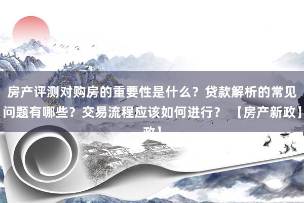 房产评测对购房的重要性是什么？贷款解析的常见问题有哪些？交易流程应该如何进行？ 【房产新政】