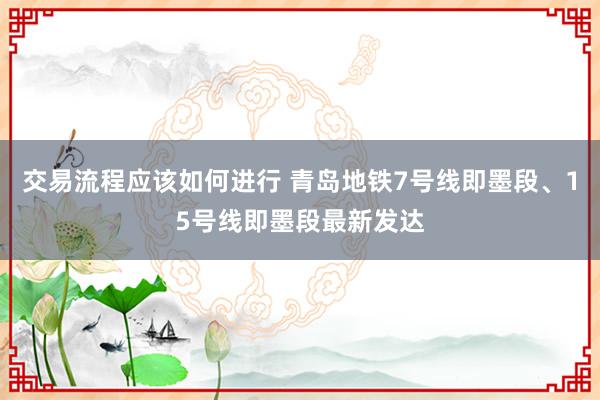 交易流程应该如何进行 青岛地铁7号线即墨段、15号线即墨段最新发达