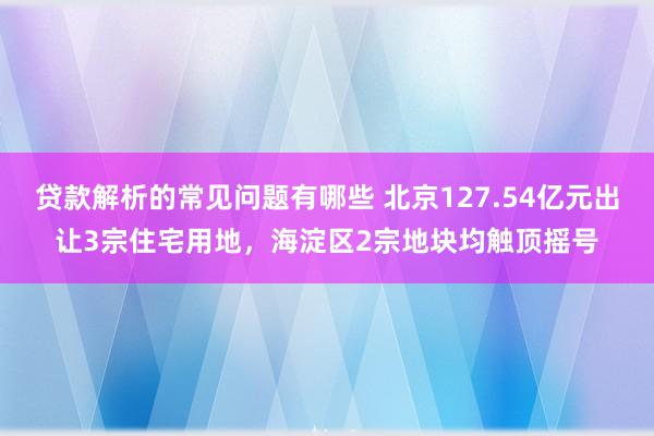 贷款解析的常见问题有哪些 北京127.54亿元出让3宗住宅用地，海淀区2宗地块均触顶摇号