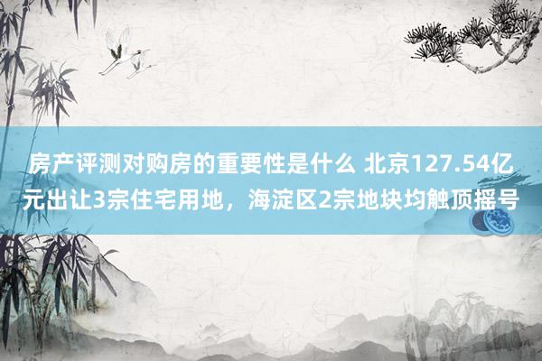 房产评测对购房的重要性是什么 北京127.54亿元出让3宗住宅用地，海淀区2宗地块均触顶摇号