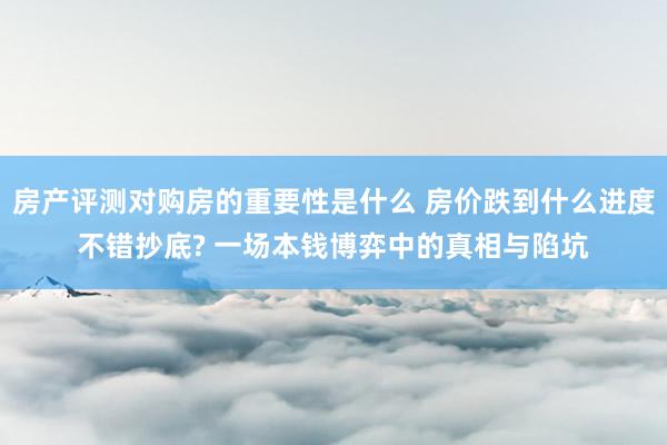 房产评测对购房的重要性是什么 房价跌到什么进度不错抄底? 一场本钱博弈中的真相与陷坑