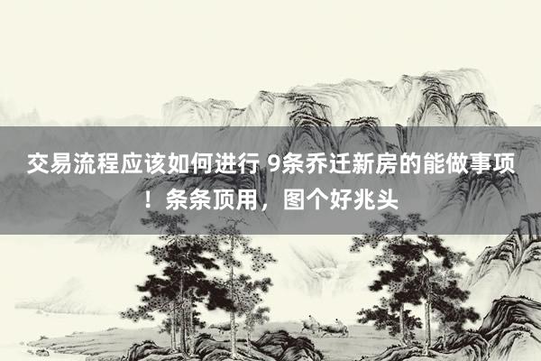 交易流程应该如何进行 9条乔迁新房的能做事项！条条顶用，图个好兆头