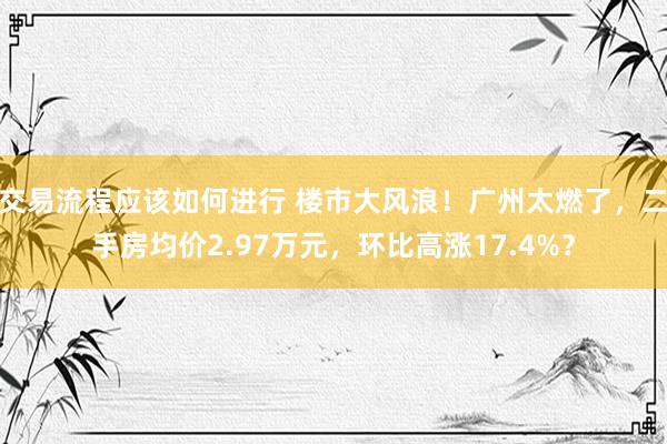 交易流程应该如何进行 楼市大风浪！广州太燃了，二手房均价2.97万元，环比高涨17.4%？