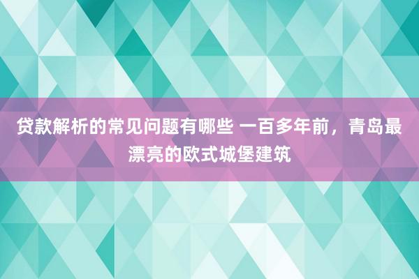 贷款解析的常见问题有哪些 一百多年前，青岛最漂亮的欧式城堡建筑