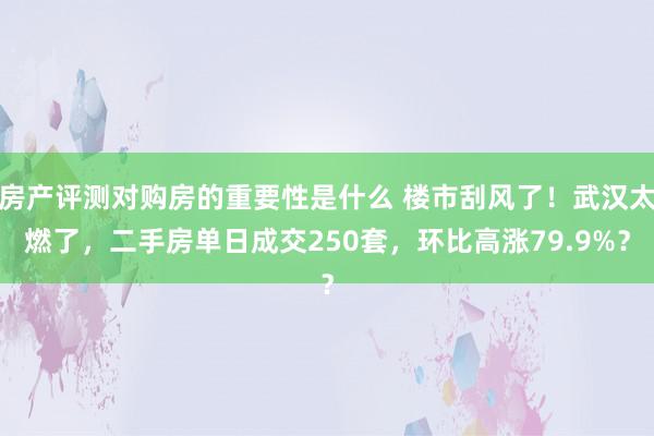 房产评测对购房的重要性是什么 楼市刮风了！武汉太燃了，二手房单日成交250套，环比高涨79.9%？