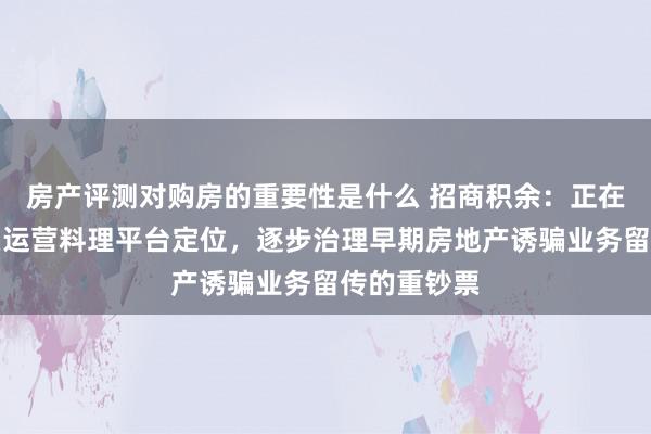 房产评测对购房的重要性是什么 招商积余：正在按照轻钞票运营料理平台定位，逐步治理早期房地产诱骗业务留传的重钞票