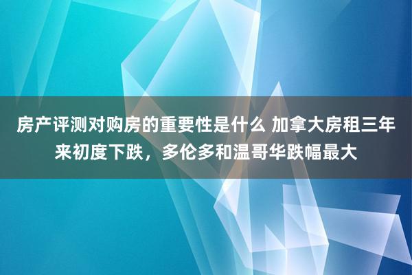 房产评测对购房的重要性是什么 加拿大房租三年来初度下跌，多伦多和温哥华跌幅最大