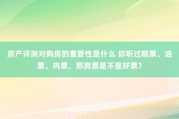 房产评测对购房的重要性是什么 你听过粮票、油票、肉票，那房票是不是好票？