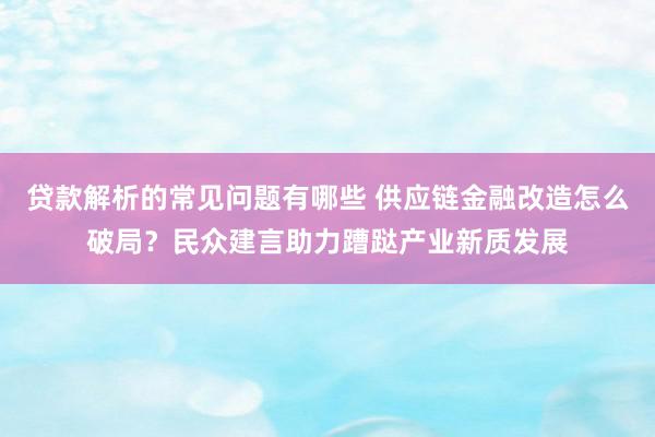 贷款解析的常见问题有哪些 供应链金融改造怎么破局？民众建言助力蹧跶产业新质发展