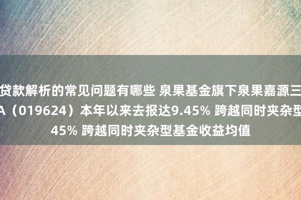 贷款解析的常见问题有哪些 泉果基金旗下泉果嘉源三年抓有期夹杂A（019624）本年以来去报达9.45% 跨越同时夹杂型基金收益均值