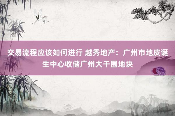 交易流程应该如何进行 越秀地产：广州市地皮诞生中心收储广州大干围地块