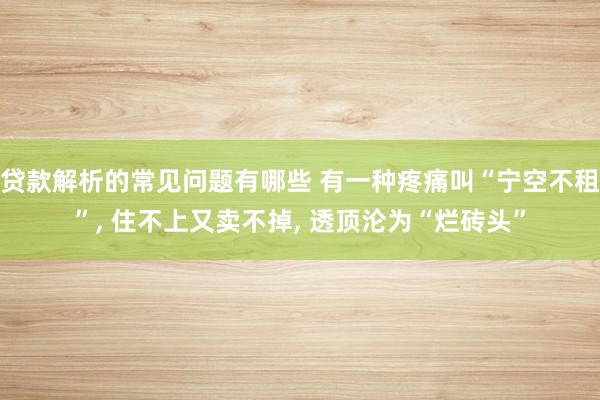 贷款解析的常见问题有哪些 有一种疼痛叫“宁空不租”, 住不上又卖不掉, 透顶沦为“烂砖头”