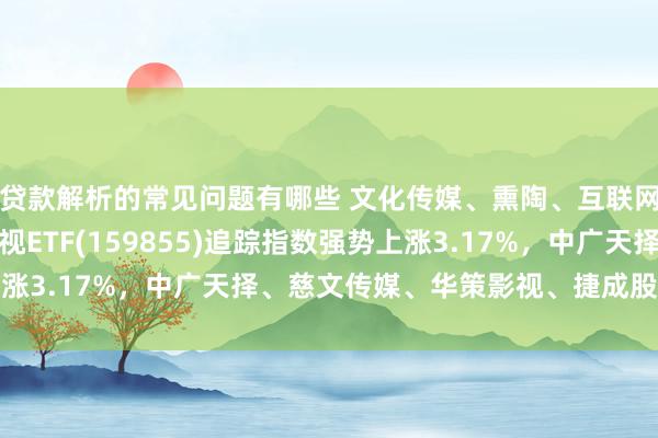 贷款解析的常见问题有哪些 文化传媒、熏陶、互联网等行业主题火爆，影视ETF(159855)追踪指数强势上涨3.17%，中广天择、慈文传媒、华策影视、捷成股份等领涨