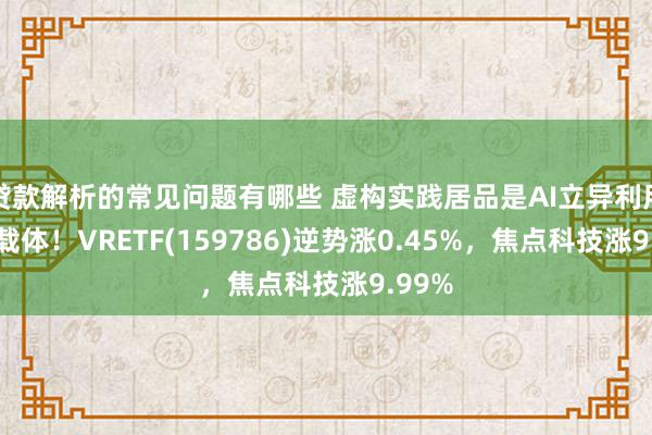 贷款解析的常见问题有哪些 虚构实践居品是AI立异利用贫困载体！VRETF(159786)逆势涨0.45%，焦点科技涨9.99%