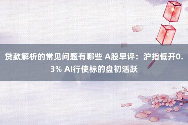 贷款解析的常见问题有哪些 A股早评：沪指低开0.3% AI行使标的盘初活跃