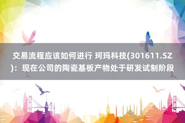 交易流程应该如何进行 珂玛科技(301611.SZ)：现在公司的陶瓷基板产物处于研发试制阶段