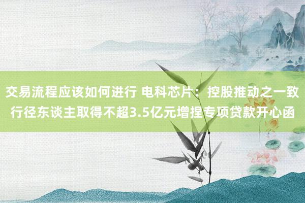 交易流程应该如何进行 电科芯片：控股推动之一致行径东谈主取得不超3.5亿元增捏专项贷款开心函