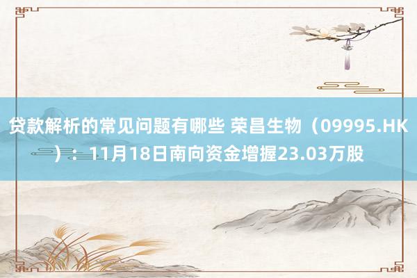 贷款解析的常见问题有哪些 荣昌生物（09995.HK）：11月18日南向资金增握23.03万股