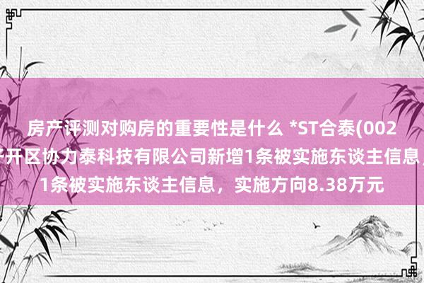 房产评测对购房的重要性是什么 *ST合泰(002217)控股的吉安贩子开区协力泰科技有限公司新增1条被实施东谈主信息，实施方向8.38万元