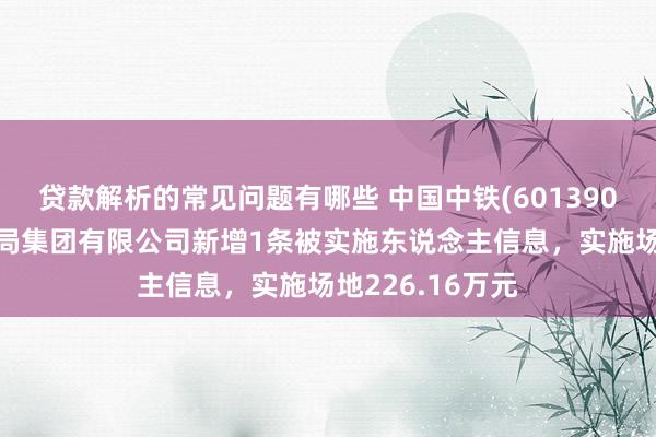 贷款解析的常见问题有哪些 中国中铁(601390)控股的中铁三局集团有限公司新增1条被实施东说念主信息，实施场地226.16万元