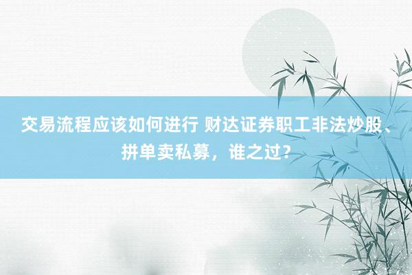 交易流程应该如何进行 财达证券职工非法炒股、拼单卖私募，谁之过？