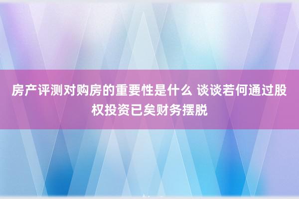 房产评测对购房的重要性是什么 谈谈若何通过股权投资已矣财务摆脱