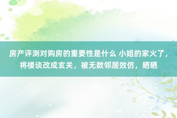 房产评测对购房的重要性是什么 小姐的家火了，将楼谈改成玄关，被无数邻居效仿，晒晒