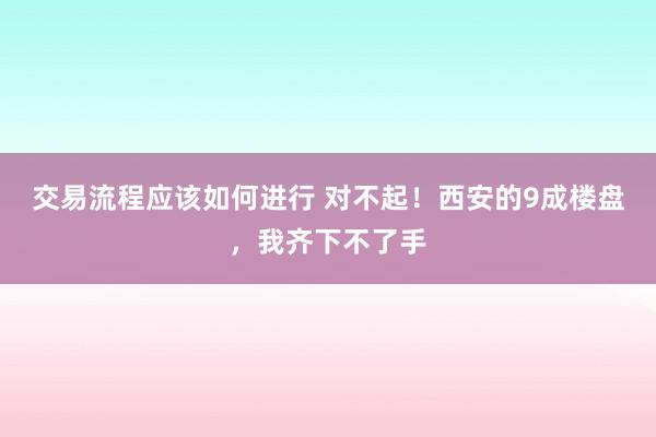 交易流程应该如何进行 对不起！西安的9成楼盘，我齐下不了手