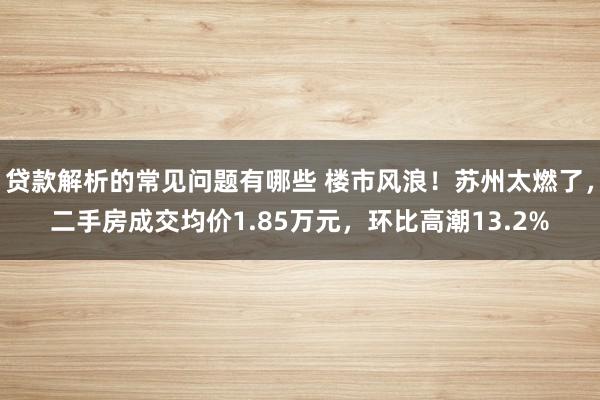 贷款解析的常见问题有哪些 楼市风浪！苏州太燃了，二手房成交均价1.85万元，环比高潮13.2%