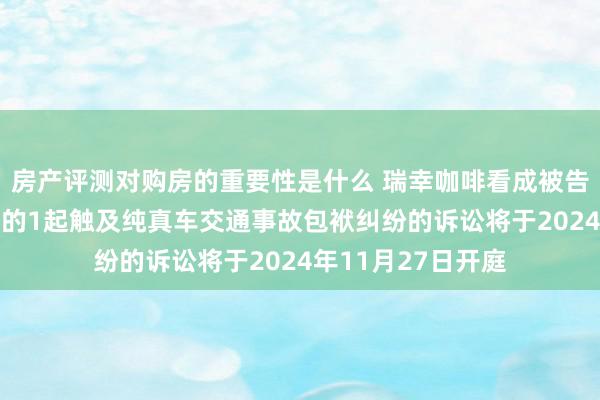 房产评测对购房的重要性是什么 瑞幸咖啡看成被告/被上诉东说念主的1起触及纯真车交通事故包袱纠纷的诉讼将于2024年11月27日开庭