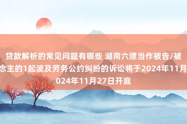 贷款解析的常见问题有哪些 湖南六建当作被告/被上诉东说念主的1起波及劳务公约纠纷的诉讼将于2024年11月27日开庭