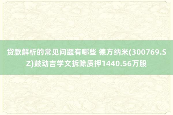 贷款解析的常见问题有哪些 德方纳米(300769.SZ)鼓动吉学文拆除质押1440.56万股