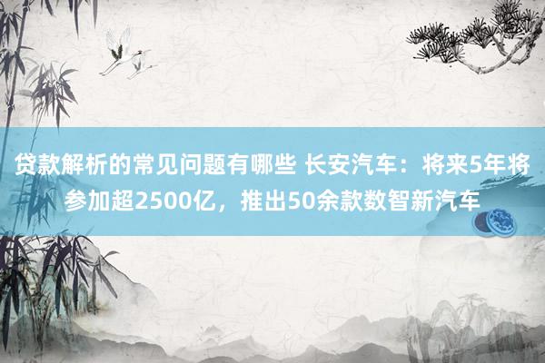 贷款解析的常见问题有哪些 长安汽车：将来5年将参加超2500亿，推出50余款数智新汽车