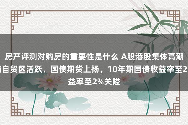 房产评测对购房的重要性是什么 A股港股集体高潮，海南自贸区活跃，国债期货上扬，10年期国债收益率至2%关隘