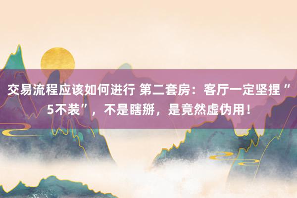 交易流程应该如何进行 第二套房：客厅一定坚捏“5不装”，不是瞎掰，是竟然虚伪用！