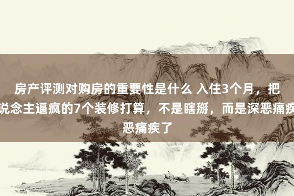 房产评测对购房的重要性是什么 入住3个月，把东说念主逼疯的7个装修打算，不是瞎掰，而是深恶痛疾了