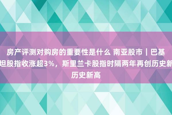 房产评测对购房的重要性是什么 南亚股市｜巴基斯坦股指收涨超3%，斯里兰卡股指时隔两年再创历史新高