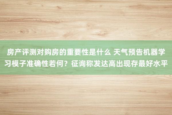 房产评测对购房的重要性是什么 天气预告机器学习模子准确性若何？征询称发达高出现存最好水平