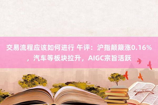 交易流程应该如何进行 午评：沪指颠簸涨0.16%，汽车等板块拉升，AIGC宗旨活跃