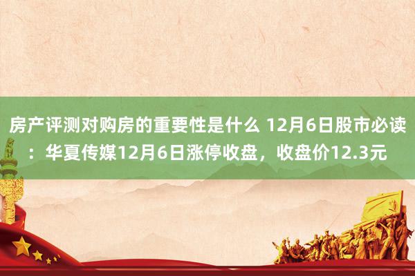 房产评测对购房的重要性是什么 12月6日股市必读：华夏传媒12月6日涨停收盘，收盘价12.3元