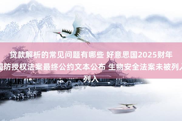 贷款解析的常见问题有哪些 好意思国2025财年国防授权法案最终公约文本公布 生物安全法案未被列入