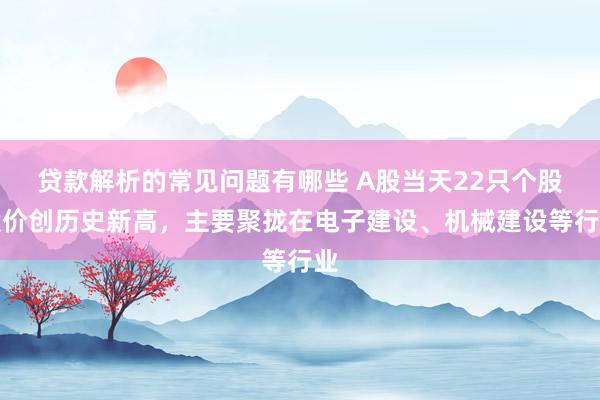 贷款解析的常见问题有哪些 A股当天22只个股股价创历史新高，主要聚拢在电子建设、机械建设等行业