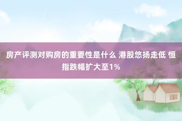 房产评测对购房的重要性是什么 港股悠扬走低 恒指跌幅扩大至1%