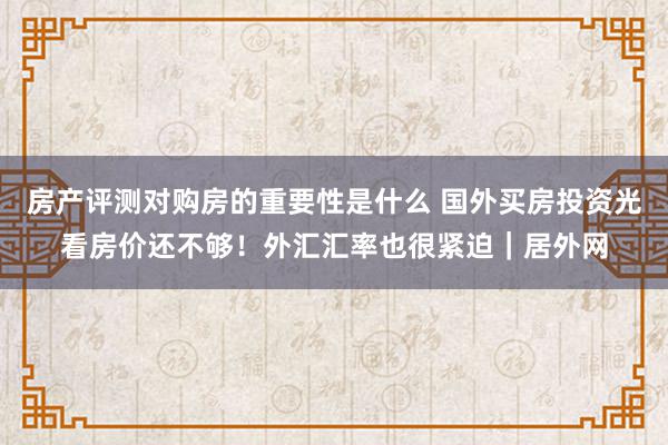 房产评测对购房的重要性是什么 国外买房投资光看房价还不够！外汇汇率也很紧迫｜居外网