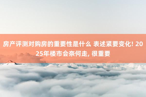 房产评测对购房的重要性是什么 表述紧要变化! 2025年楼市会奈何走, 很重要