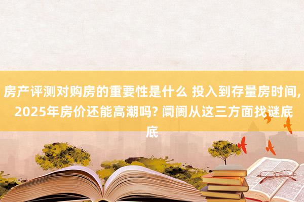 房产评测对购房的重要性是什么 投入到存量房时间, 2025年房价还能高潮吗? 阛阓从这三方面找谜底